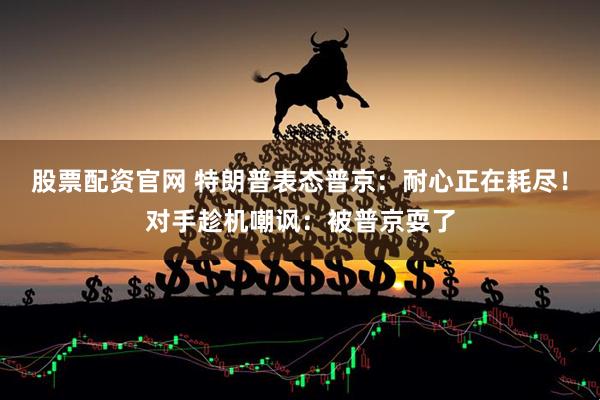 股票配资官网 特朗普表态普京：耐心正在耗尽！对手趁机嘲讽：被普京耍了