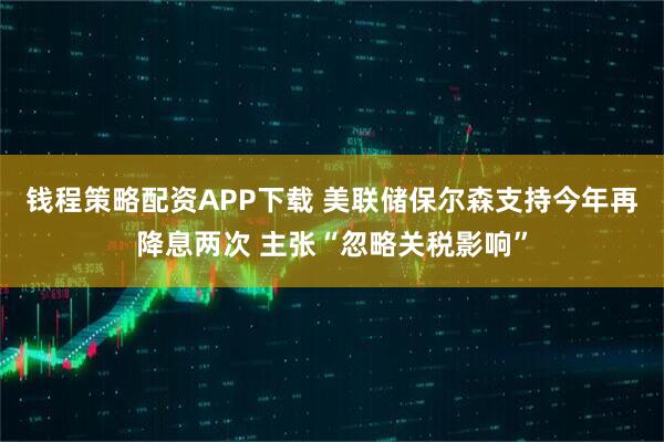 钱程策略配资APP下载 美联储保尔森支持今年再降息两次 主张“忽略关税影响”