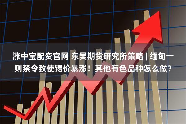 涨中宝配资官网 东吴期货研究所策略 | 缅甸一则禁令致使锡价暴涨！其他有色品种怎么做？