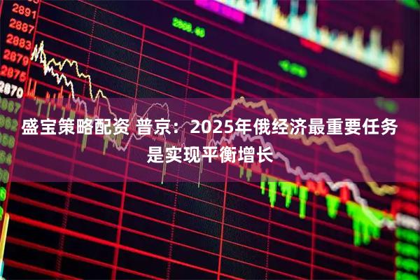 盛宝策略配资 普京：2025年俄经济最重要任务是实现平衡增长