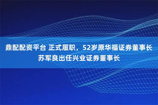 鼎配配资平台 正式履职，52岁原华福证券董事长苏军良出任兴业证券董事长