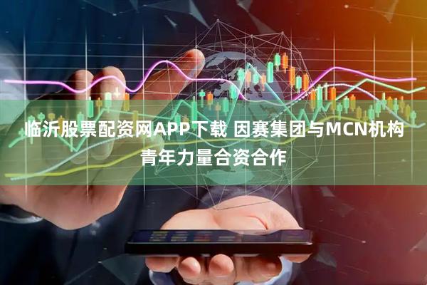 临沂股票配资网APP下载 因赛集团与MCN机构青年力量合资合作