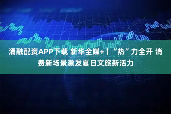 涌融配资APP下载 新华全媒+丨“热”力全开 消费新场景激发夏日文旅新活力