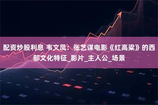 配资炒股利息 韦文凤：张艺谋电影《红高粱》的西部文化特征_影片_主人公_场景