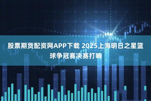 股票期货配资网APP下载 2025上海明日之星篮球争冠赛决赛打响