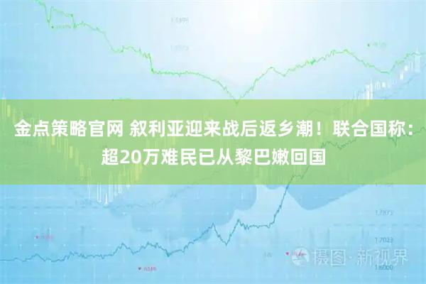金点策略官网 叙利亚迎来战后返乡潮！联合国称：超20万难民已从黎巴嫩回国