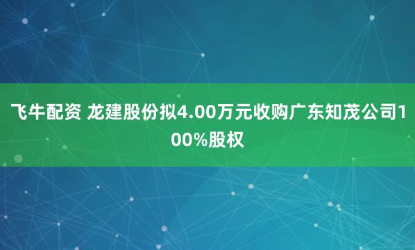 飞牛配资 龙建股份拟4.00万元收购广东知茂公司100%股权