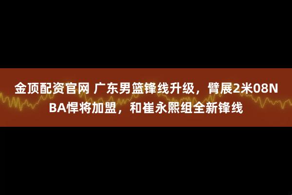金顶配资官网 广东男篮锋线升级，臂展2米08NBA悍将加盟，和崔永熙组全新锋线