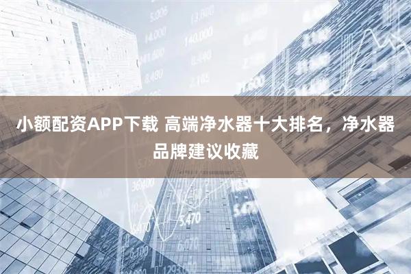 小额配资APP下载 高端净水器十大排名，净水器品牌建议收藏