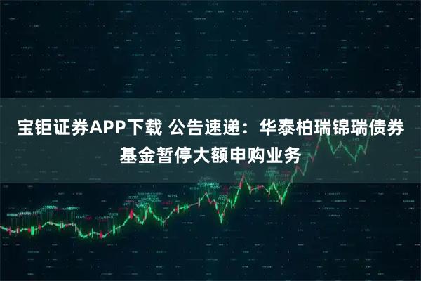 宝钜证券APP下载 公告速递：华泰柏瑞锦瑞债券基金暂停大额申购业务