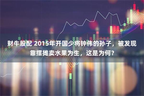 财牛股配 2015年开国少将钟伟的孙子，被发现靠摆摊卖水果为生，这是为何？