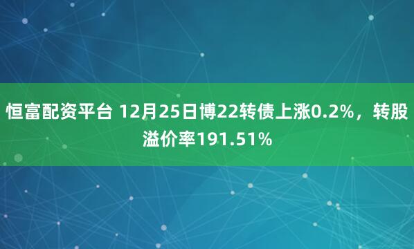 恒富配资平台 12月25日博22转债上涨0.2%，转股溢价率191.51%
