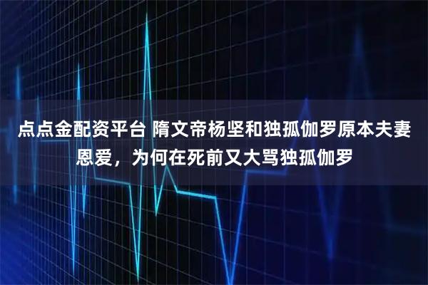 点点金配资平台 隋文帝杨坚和独孤伽罗原本夫妻恩爱，为何在死前又大骂独孤伽罗