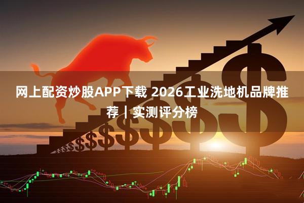 网上配资炒股APP下载 2026工业洗地机品牌推荐｜实测评分榜