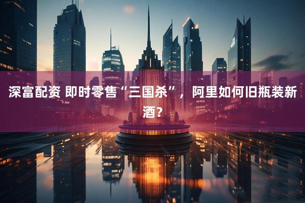 深富配资 即时零售“三国杀”，阿里如何旧瓶装新酒？