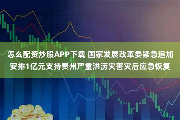 怎么配资炒股APP下载 国家发展改革委紧急追加安排1亿元支持贵州严重洪涝灾害灾后应急恢复