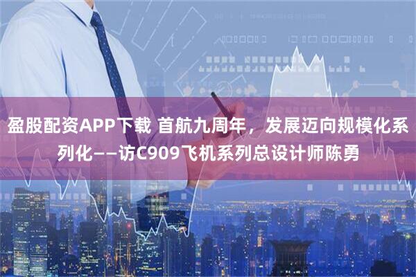 盈股配资APP下载 首航九周年，发展迈向规模化系列化——访C909飞机系列总设计师陈勇