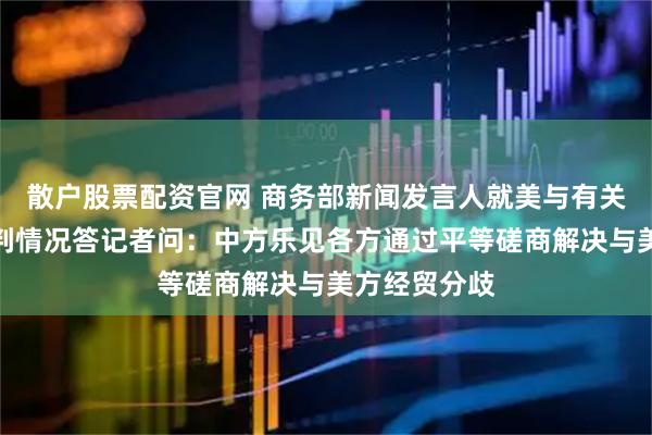 散户股票配资官网 商务部新闻发言人就美与有关国家关税谈判情况答记者问：中方乐见各方通过平等磋商解决与美方经贸分歧