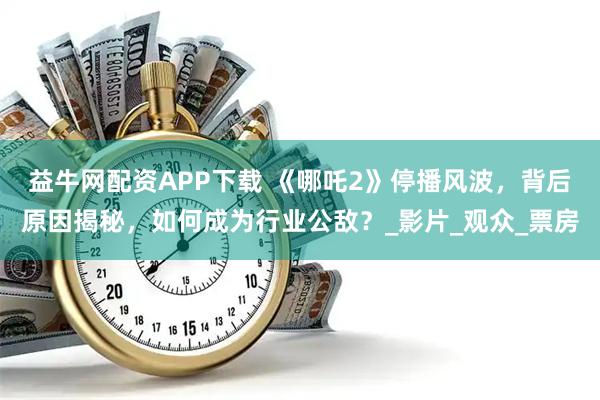 益牛网配资APP下载 《哪吒2》停播风波，背后原因揭秘，如何成为行业公敌？_影片_观众_票房