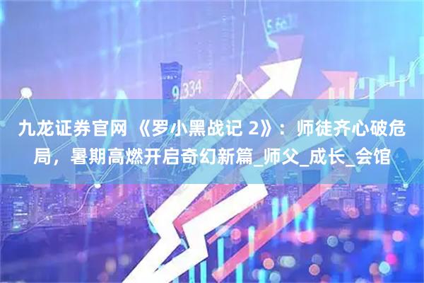 九龙证券官网 《罗小黑战记 2》：师徒齐心破危局，暑期高燃开启奇幻新篇_师父_成长_会馆