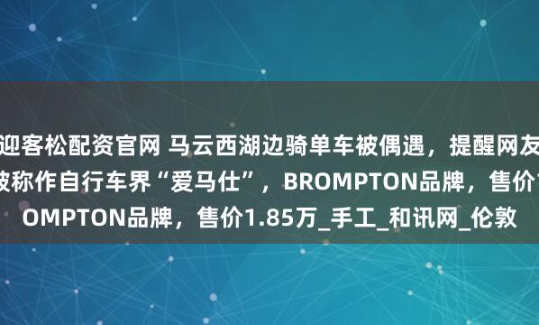 迎客松配资官网 马云西湖边骑单车被偶遇，提醒网友注意安全！同款单车被称作自行车界“爱马仕”，BROMPTON品牌，售价1.85万_手工_和讯网_伦敦