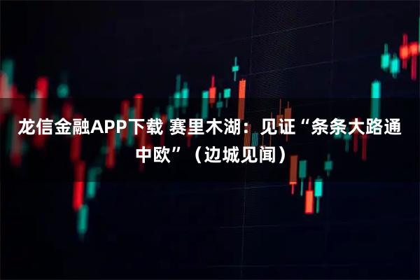 龙信金融APP下载 赛里木湖：见证“条条大路通中欧”（边城见闻）