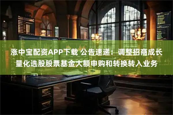 涨中宝配资APP下载 公告速递：调整招商成长量化选股股票基金大额申购和转换转入业务