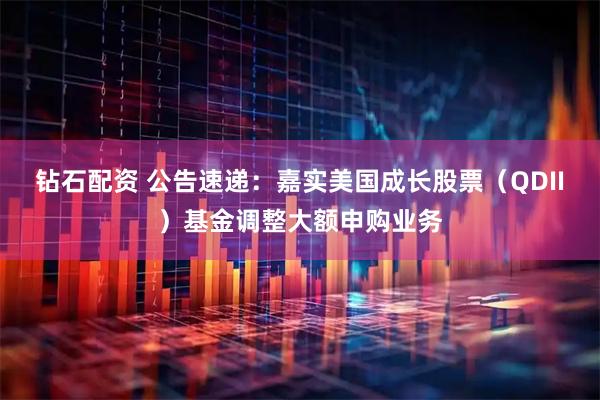 钻石配资 公告速递：嘉实美国成长股票（QDII）基金调整大额申购业务