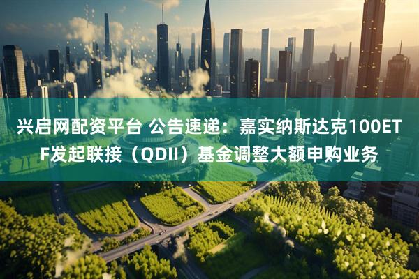 兴启网配资平台 公告速递：嘉实纳斯达克100ETF发起联接（QDII）基金调整大额申购业务