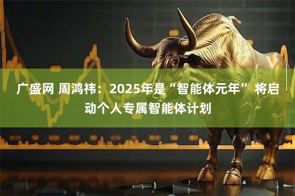 广盛网 周鸿祎：2025年是“智能体元年” 将启动个人专属智能体计划