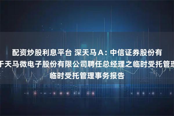配资炒股利息平台 深天马Ａ: 中信证券股份有限公司关于天马微电子股份有限公司聘任总经理之临时受托管理事务报告