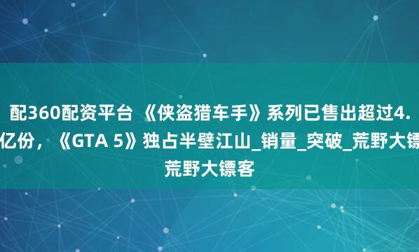 配360配资平台 《侠盗猎车手》系列已售出超过4.55亿份，《GTA 5》独占半壁江山_销量_突破_荒野大镖客