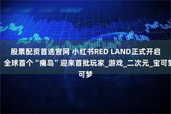 股票配资首选官网 小红书RED LAND正式开启，全球首个“痛岛”迎来首批玩家_游戏_二次元_宝可梦