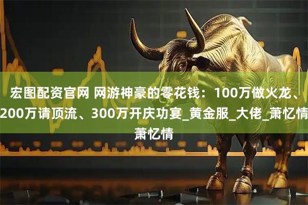 宏图配资官网 网游神豪的零花钱：100万做火龙、200万请顶流、300万开庆功宴_黄金服_大佬_萧忆情