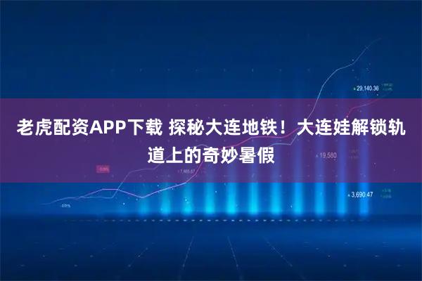 老虎配资APP下载 探秘大连地铁！大连娃解锁轨道上的奇妙暑假