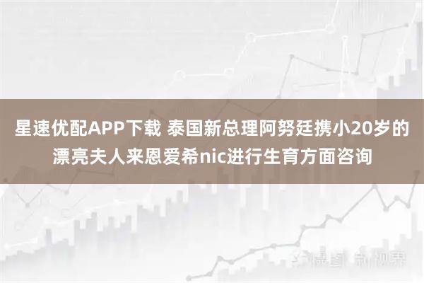 星速优配APP下载 泰国新总理阿努廷携小20岁的漂亮夫人来恩爱希nic进行生育方面咨询