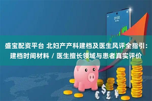 盛宝配资平台 北妇产产科建档及医生风评全指引：建档时间材料 / 医生擅长领域与患者真实评价