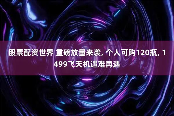股票配资世界 重磅放量来袭, 个人可购120瓶, 1499飞天机遇难再遇